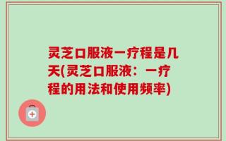 灵芝口服液一疗程是几天(灵芝口服液：一疗程的用法和使用频率)