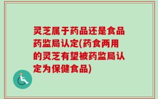 灵芝属于药品还是食品药监局认定(药食两用的灵芝有望被药监局认定为保健食品)