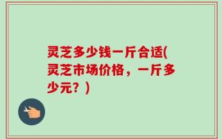 灵芝多少钱一斤合适(灵芝市场价格，一斤多少元？)