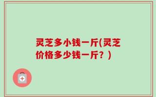 灵芝多小钱一斤(灵芝价格多少钱一斤？)