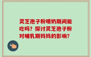 灵芝孢子粉喂奶期间能吃吗？探讨灵芝孢子粉对哺乳期妈妈的影响？