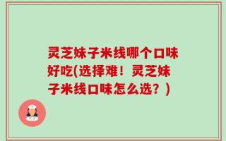 灵芝妹子米线哪个口味好吃(选择难！灵芝妹子米线口味怎么选？)