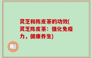 灵芝和陈皮茶的功效(灵芝陈皮茶：强化免疫力，健康养生)