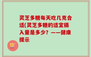 灵芝多糖每天吃几克合适(灵芝多糖的适宜摄入量是多少？——健康提示
