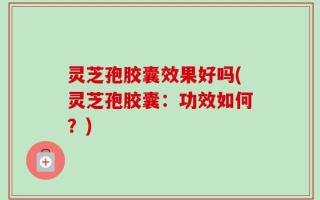 灵芝孢胶囊效果好吗(灵芝孢胶囊：功效如何？)