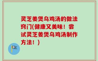 灵芝姜煲乌鸡汤的做法窍门(健康又美味！尝试灵芝姜煲乌鸡汤制作方法！)