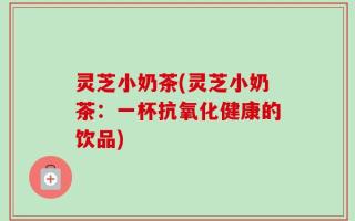 灵芝小奶茶(灵芝小奶茶：一杯抗氧化健康的饮品)