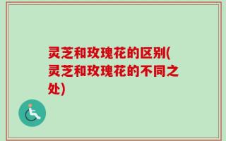 灵芝和玫瑰花的区别(灵芝和玫瑰花的不同之处)