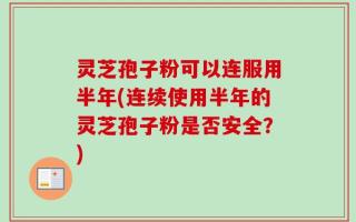 灵芝孢子粉可以连服用半年(连续使用半年的灵芝孢子粉是否安全？)