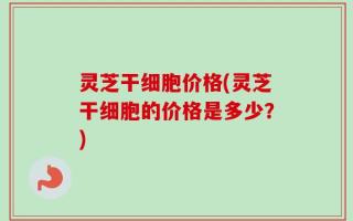 灵芝干细胞价格(灵芝干细胞的价格是多少？)
