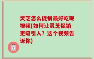 灵芝怎么促销最好吃呢视频(如何让灵芝促销更吸引人？这个视频告诉你)
