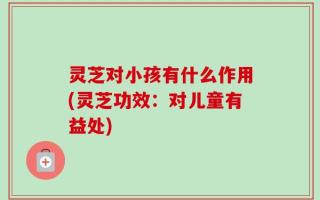 灵芝对小孩有什么作用(灵芝功效：对儿童有益处)