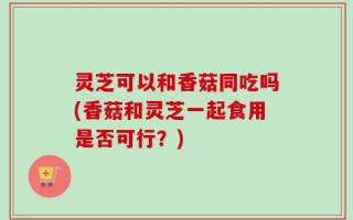 灵芝可以和香菇同吃吗(香菇和灵芝一起食用是否可行？)