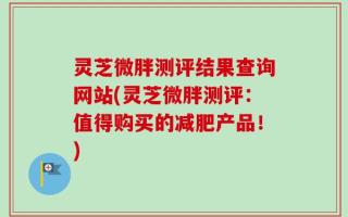 灵芝微胖测评结果查询网站(灵芝微胖测评：值得购买的减肥产品！)