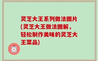 灵芝大王系列做法图片(灵芝大王做法图解，轻松制作美味的灵芝大王菜品)