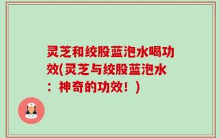 灵芝和绞股蓝泡水喝功效(灵芝与绞股蓝泡水：神奇的功效！)