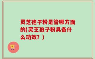 灵芝孢子粉是管哪方面的(灵芝孢子粉具备什么功效？)