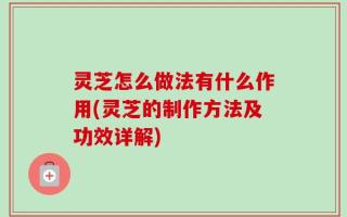 灵芝怎么做法有什么作用(灵芝的制作方法及功效详解)