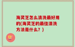 海灵芝怎么清洗最好用的(海灵芝的最佳清洗方法是什么？)