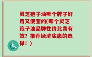灵芝孢子油哪个牌子好用又便宜的(哪个灵芝孢子油品牌性价比高有效？推荐经济实惠的选择！)
