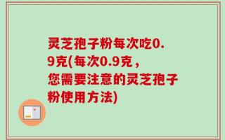 灵芝孢子粉每次吃0.9克(每次0.9克，您需要注意的灵芝孢子粉使用方法)