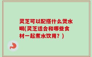 灵芝可以配搭什么煲水喝(灵芝适合和哪些食材一起煮水饮用？)