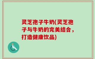 灵芝孢子牛奶(灵芝孢子与牛奶的完美结合，打造健康饮品)