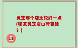 灵芝哪个店比较好一点(哪家灵芝店口碑更佳？)