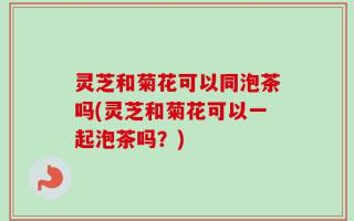 灵芝和菊花可以同泡茶吗(灵芝和菊花可以一起泡茶吗？)