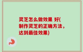 灵芝怎么做效果 好(制作灵芝的正确方法，达到最佳效果)