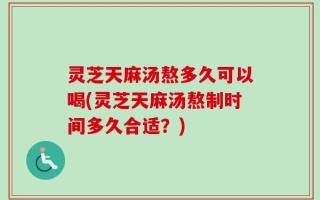 灵芝天麻汤熬多久可以喝(灵芝天麻汤熬制时间多久合适？)