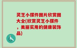 灵芝小摆件图片欣赏图大全(欣赏灵芝小摆件，美丽实用的健康装饰品)
