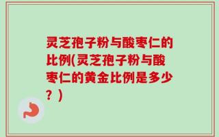 灵芝孢子粉与酸枣仁的比例(灵芝孢子粉与酸枣仁的黄金比例是多少？)