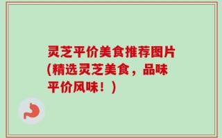 灵芝平价美食推荐图片(精选灵芝美食，品味平价风味！)
