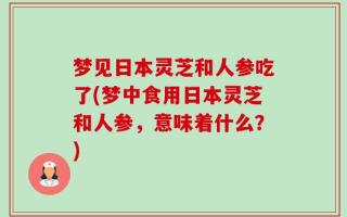 梦见日本灵芝和人参吃了(梦中食用日本灵芝和人参，意味着什么？)