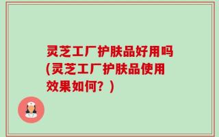 灵芝工厂护肤品好用吗(灵芝工厂护肤品使用效果如何？)