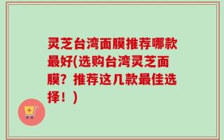 灵芝台湾面膜推荐哪款最好(选购台湾灵芝面膜？推荐这几款最佳选择！)