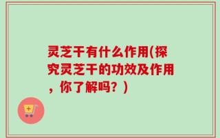 灵芝干有什么作用(探究灵芝干的功效及作用，你了解吗？)