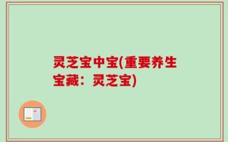 灵芝宝中宝(重要养生宝藏：灵芝宝)