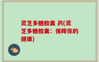 灵芝多糖胶囊 药(灵芝多糖胶囊：保障你的健康)