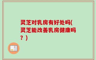 灵芝对乳房有好处吗(灵芝能改善乳房健康吗？)