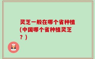 灵芝一般在哪个省种植(中国哪个省种植灵芝？)