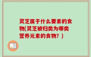 灵芝属于什么要素的食物(灵芝被归类为哪类营养元素的食物？)