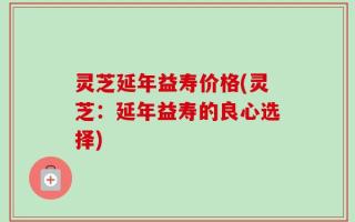 灵芝延年益寿价格(灵芝：延年益寿的良心选择)