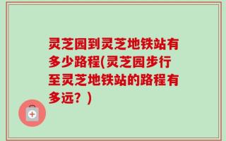 灵芝园到灵芝地铁站有多少路程(灵芝园步行至灵芝地铁站的路程有多远？)