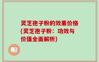 灵芝孢子粉的效果价格(灵芝孢子粉：功效与价值全面解析)