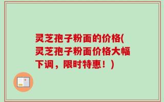 灵芝孢子粉面的价格(灵芝孢子粉面价格大幅下调，限时特惠！)