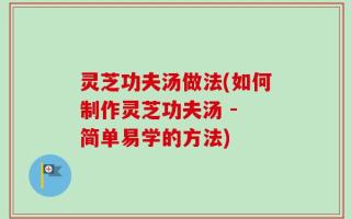 灵芝功夫汤做法(如何制作灵芝功夫汤 - 简单易学的方法)