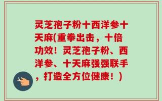 灵芝孢子粉十西洋参十天麻(重拳出击，十倍功效！灵芝孢子粉、西洋参、十天麻强强联手，打造全方位健康！)
