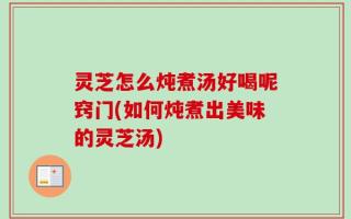 灵芝怎么炖煮汤好喝呢窍门(如何炖煮出美味的灵芝汤)